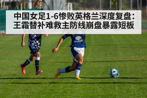中国女足1-6惨败英格兰深度复盘：王霜替补难救主防线崩盘暴露短板